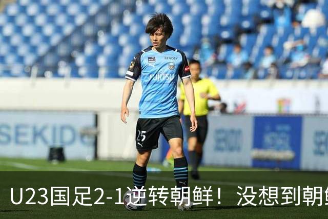 U23国足2-1逆转朝鲜！没想到朝鲜主帅赛后这么说，彻底破防！